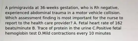 A primigravida at 36-weeks gestation, who is Rh negative, experienced abdominal trauma in a motor vehicle collision. Which assessment finding is most important for the nurse to report to the health care provider? A. Fetal heart rate of 162 beats/minute B. Trace of protein in the urine C.Positive fetal hemoglobin test D.Mild contractions every 10 minutes