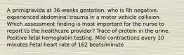 A primigravida at 36-weeks gestation, who is Rh negative. experienced abdominal trauma in a motor vehicle collision. Which assessment finding is most important for the nurse to report to the healthcare provider? Trace of protein in the urine. Positive fetal hemoglobin testing. Mild contractions every 10 minutes Fetal heart rate of 162 beats/minute