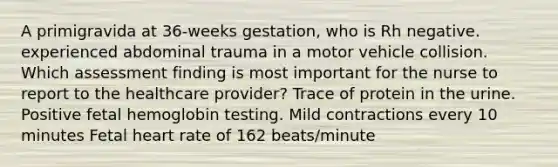 A primigravida at 36-weeks gestation, who is Rh negative. experienced abdominal trauma in a motor vehicle collision. Which assessment finding is most important for the nurse to report to the healthcare provider? Trace of protein in the urine. Positive fetal hemoglobin testing. Mild contractions every 10 minutes Fetal heart rate of 162 beats/minute