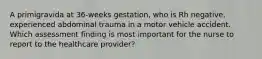 A primigravida at 36-weeks gestation, who is Rh negative, experienced abdominal trauma in a motor vehicle accident. Which assessment finding is most important for the nurse to report to the healthcare provider?