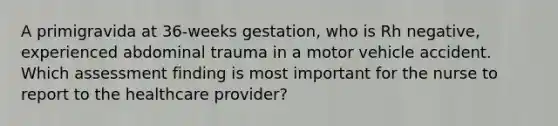 A primigravida at 36-weeks gestation, who is Rh negative, experienced abdominal trauma in a motor vehicle accident. Which assessment finding is most important for the nurse to report to the healthcare provider?