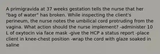 A primigravida at 37 weeks gestation tells the nurse that her "bag of water" has broken. While inspecting the client's perineum, the nurse notes the umbilical cord protruding from the vagina. What action should the nurse implement? -administer 10 L of oxytocin via face mask -give the HCP a status report -place client in knee-chest position -wrap the cord with glaze soaked in saline