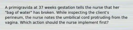 A primigravida at 37 weeks gestation tells the nurse that her "bag of water" has broken. While inspecting the client's perineum, the nurse notes the umbilical cord protruding from the vagina. Which action should the nurse implement first?