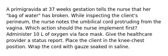 A primigravida at 37 weeks gestation tells the nurse that her "bag of water" has broken. While inspecting the client's perineum, the nurse notes the umbilical cord protruding from the vagina. Which action should the nurse implement first? Administer 10 L of oxygen via face mask. Give the healthcare provider a status report. Place the client in the knee-chest position. Wrap the cord with gauze soaked in saline.