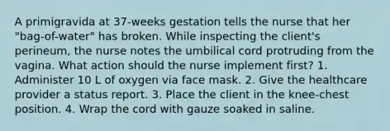 A primigravida at 37-weeks gestation tells the nurse that her "bag-of-water" has broken. While inspecting the client's perineum, the nurse notes the umbilical cord protruding from the vagina. What action should the nurse implement first? 1. Administer 10 L of oxygen via face mask. 2. Give the healthcare provider a status report. 3. Place the client in the knee-chest position. 4. Wrap the cord with gauze soaked in saline.