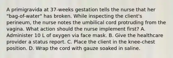 A primigravida at 37-weeks gestation tells the nurse that her "bag-of-water" has broken. While inspecting the client's perineum, the nurse notes the umbilical cord protruding from the vagina. What action should the nurse implement first? A. Administer 10 L of oxygen via face mask. B. Give the healthcare provider a status report. C. Place the client in the knee-chest position. D. Wrap the cord with gauze soaked in saline.