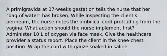 A primigravida at 37-weeks gestation tells the nurse that her "bag-of-water" has broken. While inspecting the client's perineum, the nurse notes the umbilical cord protruding from the vagina. What action should the nurse implement first? Administer 10 L of oxygen via face mask. Give the healthcare provider a status report. Place the client in the knee-chest position. Wrap the cord with gauze soaked in saline.