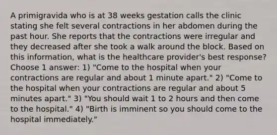 A primigravida who is at 38 weeks gestation calls the clinic stating she felt several contractions in her abdomen during the past hour. She reports that the contractions were irregular and they decreased after she took a walk around the block. Based on this information, what is the healthcare provider's best response? Choose 1 answer: 1) "Come to the hospital when your contractions are regular and about 1 minute apart." 2) "Come to the hospital when your contractions are regular and about 5 minutes apart." 3) "You should wait 1 to 2 hours and then come to the hospital." 4) "Birth is imminent so you should come to the hospital immediately."