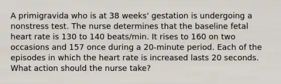 A primigravida who is at 38 weeks' gestation is undergoing a nonstress test. The nurse determines that the baseline fetal heart rate is 130 to 140 beats/min. It rises to 160 on two occasions and 157 once during a 20-minute period. Each of the episodes in which the heart rate is increased lasts 20 seconds. What action should the nurse take?