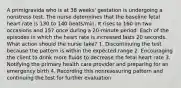 A primigravida who is at 38 weeks' gestation is undergoing a nonstress test. The nurse determines that the baseline fetal heart rate is 130 to 140 beats/min. It rises to 160 on two occasions and 157 once during a 20-minute period. Each of the episodes in which the heart rate is increased lasts 20 seconds. What action should the nurse take? 1. Discontinuing the test because the pattern is within the expected range 2. Encouraging the client to drink more fluids to decrease the fetal heart rate 3. Notifying the primary health care provider and preparing for an emergency birth 4. Recording this nonreassuring pattern and continuing the test for further evaluation