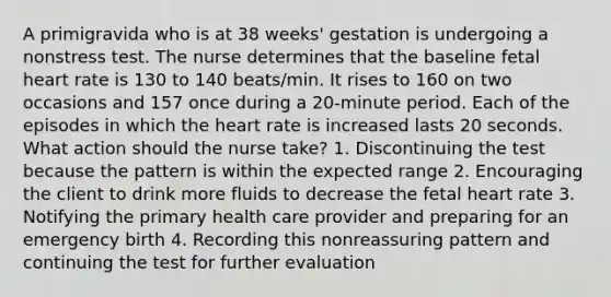 A primigravida who is at 38 weeks' gestation is undergoing a nonstress test. The nurse determines that the baseline fetal heart rate is 130 to 140 beats/min. It rises to 160 on two occasions and 157 once during a 20-minute period. Each of the episodes in which the heart rate is increased lasts 20 seconds. What action should the nurse take? 1. Discontinuing the test because the pattern is within the expected range 2. Encouraging the client to drink more fluids to decrease the fetal heart rate 3. Notifying the primary health care provider and preparing for an emergency birth 4. Recording this nonreassuring pattern and continuing the test for further evaluation