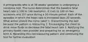 A primigravida who is at 38 weeks' gestation is undergoing a nonstress test. The nurse determines that the baseline fetal heart rate is 130 to 140 beats/min. It rises to 160 on two occasions and 157 once during a 20-minute period. Each of the episodes in which the heart rate is increased lasts 20 seconds. What action should the nurse take? 1. Discontinuing the test because the pattern is reassuring 2. Encouraging the client to drink more fluids to decrease the fetal heart rate 3. Notifying the primary health care provider and preparing for an emergency birth 4. Recording this nonreassuring pattern and continuing the test for further evaluation