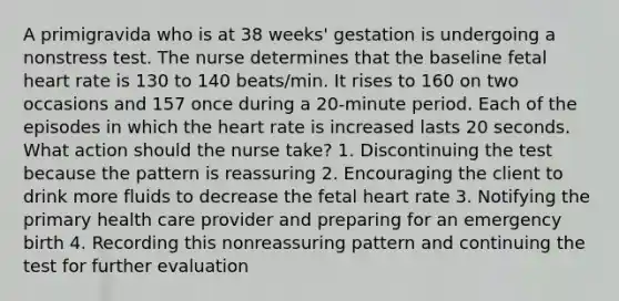 A primigravida who is at 38 weeks' gestation is undergoing a nonstress test. The nurse determines that the baseline fetal heart rate is 130 to 140 beats/min. It rises to 160 on two occasions and 157 once during a 20-minute period. Each of the episodes in which the heart rate is increased lasts 20 seconds. What action should the nurse take? 1. Discontinuing the test because the pattern is reassuring 2. Encouraging the client to drink more fluids to decrease the fetal heart rate 3. Notifying the primary health care provider and preparing for an emergency birth 4. Recording this nonreassuring pattern and continuing the test for further evaluation