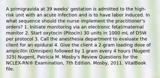 A primigravida at 39 weeks' gestation is admitted to the high-risk unit with an acute infection and is to have labor induced. In what sequence should the nurse implement the practitioner's orders? 1. Initiate monitoring via an electronic fetal/maternal monitor 2. Start oxytocin (Pitocin) 30 units in 1000 mL of D5W per protocol 3. Call the anesthesia department to evaluate the client for an epidural 4. Give the client a 2-gram loading dose of ampicillin (Omnipen) followed by 1 gram every 4 hours (Nugent 325) Nugent, Patricia M. Mosby's Review Questions for the NCLEX-RN® Examination, 7th Edition. Mosby, 2011. VitalBook file.