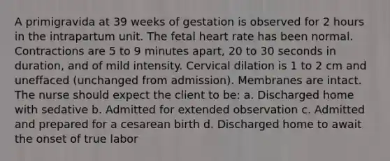 A primigravida at 39 weeks of gestation is observed for 2 hours in the intrapartum unit. The fetal heart rate has been normal. Contractions are 5 to 9 minutes apart, 20 to 30 seconds in duration, and of mild intensity. Cervical dilation is 1 to 2 cm and uneffaced (unchanged from admission). Membranes are intact. The nurse should expect the client to be: a. Discharged home with sedative b. Admitted for extended observation c. Admitted and prepared for a cesarean birth d. Discharged home to await the onset of true labor