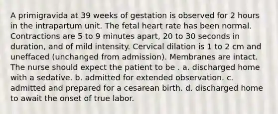 A primigravida at 39 weeks of gestation is observed for 2 hours in the intrapartum unit. The fetal heart rate has been normal. Contractions are 5 to 9 minutes apart, 20 to 30 seconds in duration, and of mild intensity. Cervical dilation is 1 to 2 cm and uneffaced (unchanged from admission). Membranes are intact. The nurse should expect the patient to be . a. discharged home with a sedative. b. admitted for extended observation. c. admitted and prepared for a cesarean birth. d. discharged home to await the onset of true labor.