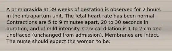 A primigravida at 39 weeks of gestation is observed for 2 hours in the intrapartum unit. The fetal heart rate has been normal. Contractions are 5 to 9 minutes apart, 20 to 30 seconds in duration, and of mild intensity. Cervical dilation is 1 to 2 cm and uneffaced (unchanged from admission). Membranes are intact. The nurse should expect the woman to be: