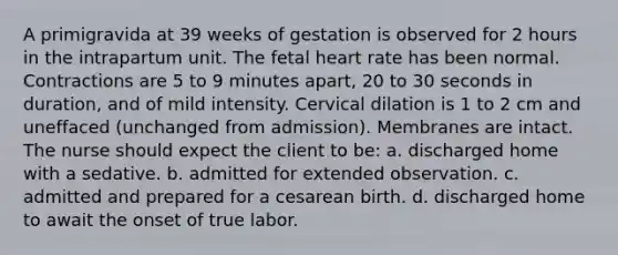 A primigravida at 39 weeks of gestation is observed for 2 hours in the intrapartum unit. The fetal heart rate has been normal. Contractions are 5 to 9 minutes apart, 20 to 30 seconds in duration, and of mild intensity. Cervical dilation is 1 to 2 cm and uneffaced (unchanged from admission). Membranes are intact. The nurse should expect the client to be: a. discharged home with a sedative. b. admitted for extended observation. c. admitted and prepared for a cesarean birth. d. discharged home to await the onset of true labor.