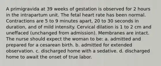 A primigravida at 39 weeks of gestation is observed for 2 hours in the intrapartum unit. The fetal heart rate has been normal. Contractions are 5 to 9 minutes apart, 20 to 30 seconds in duration, and of mild intensity. Cervical dilation is 1 to 2 cm and uneffaced (unchanged from admission). Membranes are intact. The nurse should expect the woman to be: a. admitted and prepared for a cesarean birth. b. admitted for extended observation. c. discharged home with a sedative. d. discharged home to await the onset of true labor.