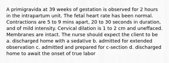 A primigravida at 39 weeks of gestation is observed for 2 hours in the intrapartum unit. The fetal heart rate has been normal. Contractions are 5 to 9 mins apart, 20 to 30 seconds in duration, and of mild intensity. Cervical dilation is 1 to 2 cm and uneffaced. Membranes are intact. The nurse should expect the client to be a. discharged home with a sedative b. admitted for extended observation c. admitted and prepared for c-section d. discharged home to await the onset of true labor