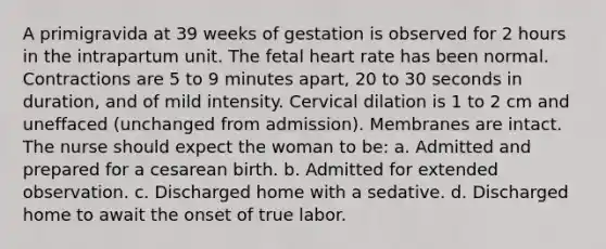 A primigravida at 39 weeks of gestation is observed for 2 hours in the intrapartum unit. The fetal heart rate has been normal. Contractions are 5 to 9 minutes apart, 20 to 30 seconds in duration, and of mild intensity. Cervical dilation is 1 to 2 cm and uneffaced (unchanged from admission). Membranes are intact. The nurse should expect the woman to be: a. Admitted and prepared for a cesarean birth. b. Admitted for extended observation. c. Discharged home with a sedative. d. Discharged home to await the onset of true labor.