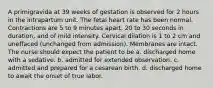 A primigravida at 39 weeks of gestation is observed for 2 hours in the intrapartum unit. The fetal heart rate has been normal. Contractions are 5 to 9 minutes apart, 20 to 30 seconds in duration, and of mild intensity. Cervical dilation is 1 to 2 cm and uneffaced (unchanged from admission). Membranes are intact. The nurse should expect the patient to be a. discharged home with a sedative. b. admitted for extended observation. c. admitted and prepared for a cesarean birth. d. discharged home to await the onset of true labor.