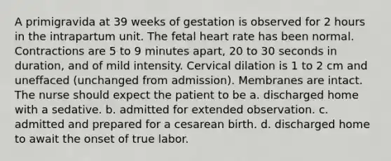 A primigravida at 39 weeks of gestation is observed for 2 hours in the intrapartum unit. The fetal heart rate has been normal. Contractions are 5 to 9 minutes apart, 20 to 30 seconds in duration, and of mild intensity. Cervical dilation is 1 to 2 cm and uneffaced (unchanged from admission). Membranes are intact. The nurse should expect the patient to be a. discharged home with a sedative. b. admitted for extended observation. c. admitted and prepared for a cesarean birth. d. discharged home to await the onset of true labor.