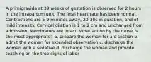 A primigravida at 39 weeks of gestation is observed for 2 hours in the intrapartum unit. The fetal heart rate has been normal. Contractions are 5-9 minutes away, 20-30s in duration, and of mild intensity. Cervical dilation is 1 to 2 cm and unchanged from admission. Membranes are intact. What action by the nurse is the most appropriate? a. prepare the woman for a c-section b. admit the woman for extended observation c. discharge the woman with a sedative d. discharge the woman and provide teaching on the true signs of labor