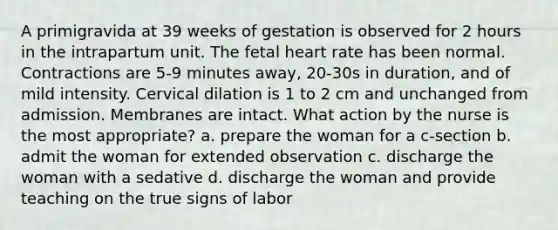 A primigravida at 39 weeks of gestation is observed for 2 hours in the intrapartum unit. The fetal heart rate has been normal. Contractions are 5-9 minutes away, 20-30s in duration, and of mild intensity. Cervical dilation is 1 to 2 cm and unchanged from admission. Membranes are intact. What action by the nurse is the most appropriate? a. prepare the woman for a c-section b. admit the woman for extended observation c. discharge the woman with a sedative d. discharge the woman and provide teaching on the true signs of labor