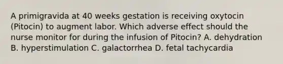 A primigravida at 40 weeks gestation is receiving oxytocin (Pitocin) to augment labor. Which adverse effect should the nurse monitor for during the infusion of Pitocin? A. dehydration B. hyperstimulation C. galactorrhea D. fetal tachycardia