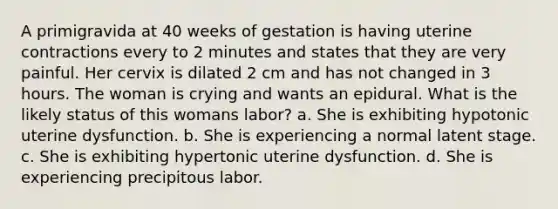 A primigravida at 40 weeks of gestation is having uterine contractions every to 2 minutes and states that they are very painful. Her cervix is dilated 2 cm and has not changed in 3 hours. The woman is crying and wants an epidural. What is the likely status of this womans labor? a. She is exhibiting hypotonic uterine dysfunction. b. She is experiencing a normal latent stage. c. She is exhibiting hypertonic uterine dysfunction. d. She is experiencing precipitous labor.