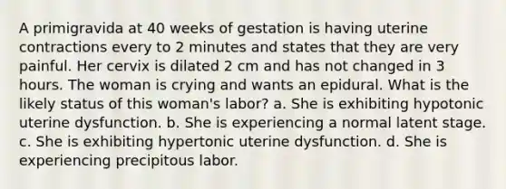 A primigravida at 40 weeks of gestation is having uterine contractions every to 2 minutes and states that they are very painful. Her cervix is dilated 2 cm and has not changed in 3 hours. The woman is crying and wants an epidural. What is the likely status of this woman's labor? a. She is exhibiting hypotonic uterine dysfunction. b. She is experiencing a normal latent stage. c. She is exhibiting hypertonic uterine dysfunction. d. She is experiencing precipitous labor.