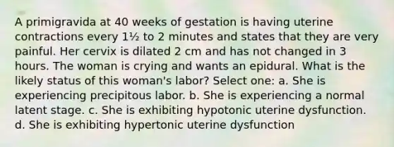 A primigravida at 40 weeks of gestation is having uterine contractions every 1½ to 2 minutes and states that they are very painful. Her cervix is dilated 2 cm and has not changed in 3 hours. The woman is crying and wants an epidural. What is the likely status of this woman's labor? Select one: a. She is experiencing precipitous labor. b. She is experiencing a normal latent stage. c. She is exhibiting hypotonic uterine dysfunction. d. She is exhibiting hypertonic uterine dysfunction