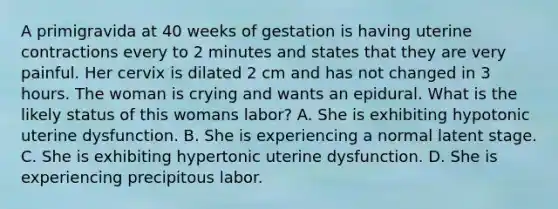 A primigravida at 40 weeks of gestation is having uterine contractions every to 2 minutes and states that they are very painful. Her cervix is dilated 2 cm and has not changed in 3 hours. The woman is crying and wants an epidural. What is the likely status of this womans labor? A. She is exhibiting hypotonic uterine dysfunction. B. She is experiencing a normal latent stage. C. She is exhibiting hypertonic uterine dysfunction. D. She is experiencing precipitous labor.