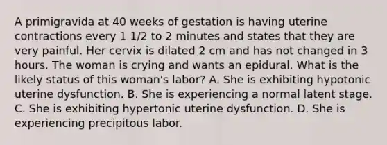 A primigravida at 40 weeks of gestation is having uterine contractions every 1 1/2 to 2 minutes and states that they are very painful. Her cervix is dilated 2 cm and has not changed in 3 hours. The woman is crying and wants an epidural. What is the likely status of this woman's labor? A. She is exhibiting hypotonic uterine dysfunction. B. She is experiencing a normal latent stage. C. She is exhibiting hypertonic uterine dysfunction. D. She is experiencing precipitous labor.