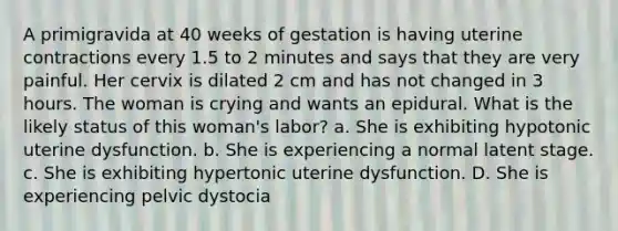 A primigravida at 40 weeks of gestation is having uterine contractions every 1.5 to 2 minutes and says that they are very painful. Her cervix is dilated 2 cm and has not changed in 3 hours. The woman is crying and wants an epidural. What is the likely status of this woman's labor? a. She is exhibiting hypotonic uterine dysfunction. b. She is experiencing a normal latent stage. c. She is exhibiting hypertonic uterine dysfunction. D. She is experiencing pelvic dystocia