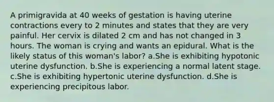 A primigravida at 40 weeks of gestation is having uterine contractions every to 2 minutes and states that they are very painful. Her cervix is dilated 2 cm and has not changed in 3 hours. The woman is crying and wants an epidural. What is the likely status of this woman's labor? a.She is exhibiting hypotonic uterine dysfunction. b.She is experiencing a normal latent stage. c.She is exhibiting hypertonic uterine dysfunction. d.She is experiencing precipitous labor.