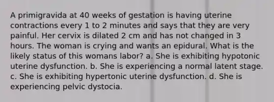 A primigravida at 40 weeks of gestation is having uterine contractions every 1 to 2 minutes and says that they are very painful. Her cervix is dilated 2 cm and has not changed in 3 hours. The woman is crying and wants an epidural. What is the likely status of this womans labor? a. She is exhibiting hypotonic uterine dysfunction. b. She is experiencing a normal latent stage. c. She is exhibiting hypertonic uterine dysfunction. d. She is experiencing pelvic dystocia.