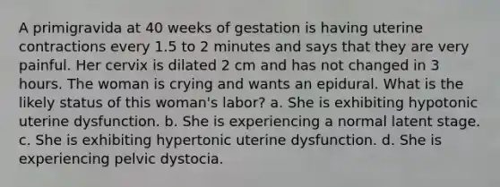 A primigravida at 40 weeks of gestation is having uterine contractions every 1.5 to 2 minutes and says that they are very painful. Her cervix is dilated 2 cm and has not changed in 3 hours. The woman is crying and wants an epidural. What is the likely status of this woman's labor? a. She is exhibiting hypotonic uterine dysfunction. b. She is experiencing a normal latent stage. c. She is exhibiting hypertonic uterine dysfunction. d. She is experiencing pelvic dystocia.