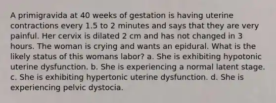 A primigravida at 40 weeks of gestation is having uterine contractions every 1.5 to 2 minutes and says that they are very painful. Her cervix is dilated 2 cm and has not changed in 3 hours. The woman is crying and wants an epidural. What is the likely status of this womans labor? a. She is exhibiting hypotonic uterine dysfunction. b. She is experiencing a normal latent stage. c. She is exhibiting hypertonic uterine dysfunction. d. She is experiencing pelvic dystocia.