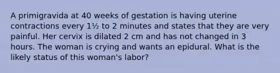 A primigravida at 40 weeks of gestation is having uterine contractions every 1½ to 2 minutes and states that they are very painful. Her cervix is dilated 2 cm and has not changed in 3 hours. The woman is crying and wants an epidural. What is the likely status of this woman's labor?