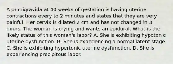 A primigravida at 40 weeks of gestation is having uterine contractions every to 2 minutes and states that they are very painful. Her cervix is dilated 2 cm and has not changed in 3 hours. The woman is crying and wants an epidural. What is the likely status of this woman's labor? A. She is exhibiting hypotonic uterine dysfunction. B. She is experiencing a normal latent stage. C. She is exhibiting hypertonic uterine dysfunction. D. She is experiencing precipitous labor.