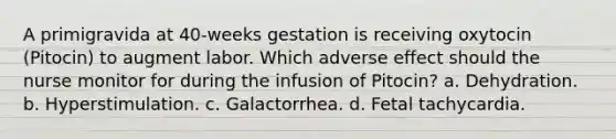 A primigravida at 40-weeks gestation is receiving oxytocin (Pitocin) to augment labor. Which adverse effect should the nurse monitor for during the infusion of Pitocin? a. Dehydration. b. Hyperstimulation. c. Galactorrhea. d. Fetal tachycardia.