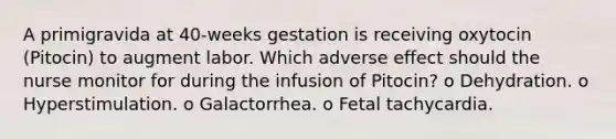 A primigravida at 40-weeks gestation is receiving oxytocin (Pitocin) to augment labor. Which adverse effect should the nurse monitor for during the infusion of Pitocin? o Dehydration. o Hyperstimulation. o Galactorrhea. o Fetal tachycardia.