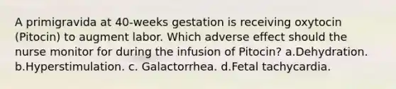 A primigravida at 40-weeks gestation is receiving oxytocin (Pitocin) to augment labor. Which adverse effect should the nurse monitor for during the infusion of Pitocin? a.Dehydration. b.Hyperstimulation. c. Galactorrhea. d.Fetal tachycardia.