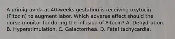 A primigravida at 40-weeks gestation is receiving oxytocin (Pitocin) to augment labor. Which adverse effect should the nurse monitor for during the infusion of Pitocin? A. Dehydration. B. Hyperstimulation. C. Galactorrhea. D. Fetal tachycardia.