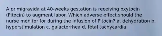 A primigravida at 40-weeks gestation is receiving oxytocin (Pitocin) to augment labor. Which adverse effect should the nurse monitor for during the infusion of Pitocin? a. dehydration b. hyperstimulation c. galactorrhea d. fetal tachycardia