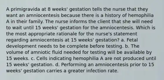 A primigravida at 8 weeks' gestation tells the nurse that they want an amniocentesis because there is a history of hemophilia A in their family. The nurse informs the client that she will need to wait until 15 weeks' gestation for the amniocentesis. Which is the most appropriate rationale for the nurse's statement regarding amniocentesis at 15 weeks' gestation? a. Fetal development needs to be complete before testing. b. The volume of amniotic fluid needed for testing will be available by 15 weeks. c. Cells indicating hemophilia A are not produced until 15 weeks' gestation. d. Performing an amniocentesis prior to 15 weeks' gestation carries a greater infection rate.