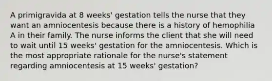 A primigravida at 8 weeks' gestation tells the nurse that they want an amniocentesis because there is a history of hemophilia A in their family. The nurse informs the client that she will need to wait until 15 weeks' gestation for the amniocentesis. Which is the most appropriate rationale for the nurse's statement regarding amniocentesis at 15 weeks' gestation?