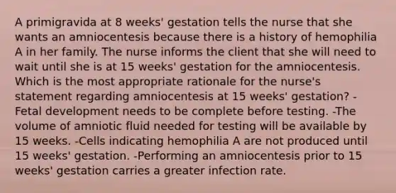 A primigravida at 8 weeks' gestation tells the nurse that she wants an amniocentesis because there is a history of hemophilia A in her family. The nurse informs the client that she will need to wait until she is at 15 weeks' gestation for the amniocentesis. Which is the most appropriate rationale for the nurse's statement regarding amniocentesis at 15 weeks' gestation? -Fetal development needs to be complete before testing. -The volume of amniotic fluid needed for testing will be available by 15 weeks. -Cells indicating hemophilia A are not produced until 15 weeks' gestation. -Performing an amniocentesis prior to 15 weeks' gestation carries a greater infection rate.